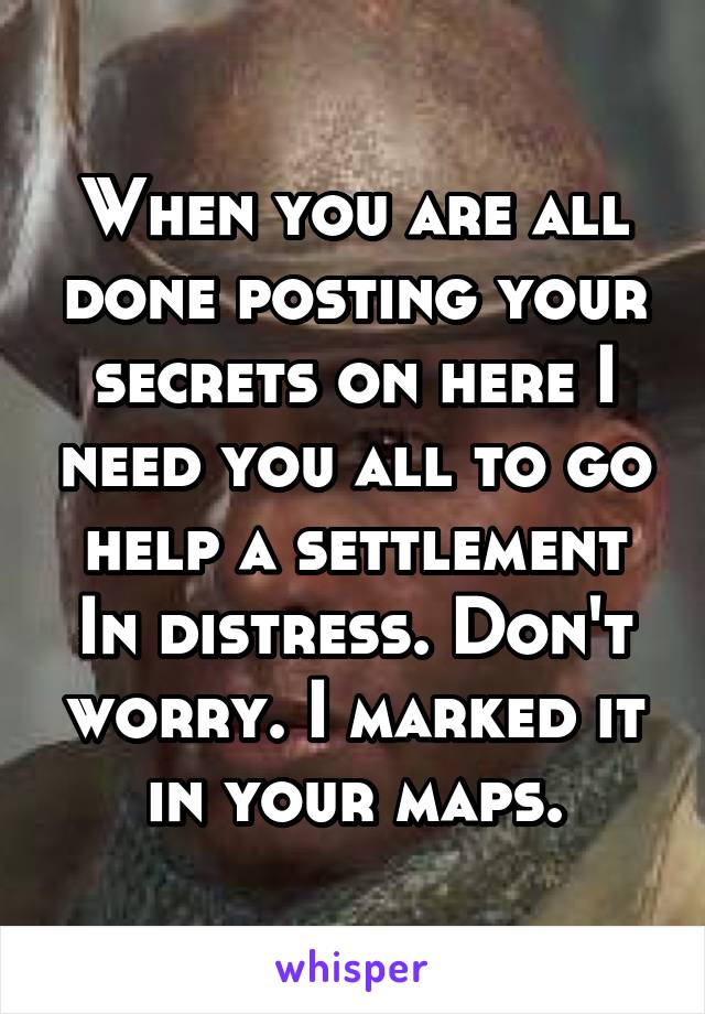 When you are all done posting your secrets on here I need you all to go help a settlement In distress. Don't worry. I marked it in your maps.