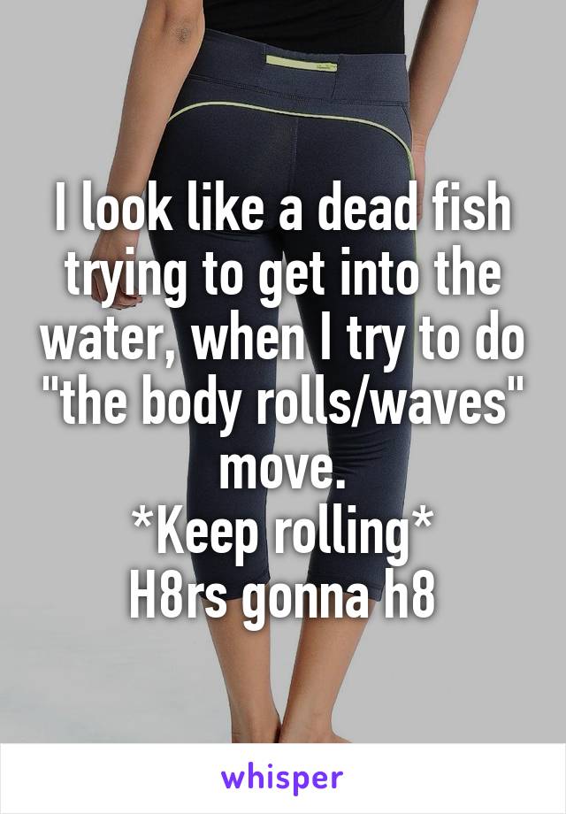 I look like a dead fish trying to get into the water, when I try to do "the body rolls/waves" move.
*Keep rolling*
H8rs gonna h8