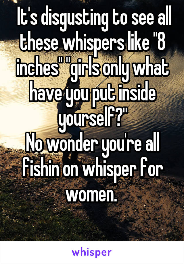  It's disgusting to see all these whispers like "8 inches" "girls only what have you put inside yourself?"
No wonder you're all fishin on whisper for women. 

