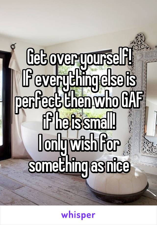 Get over yourself!
If everything else is perfect then who GAF if he is small!
I only wish for something as nice