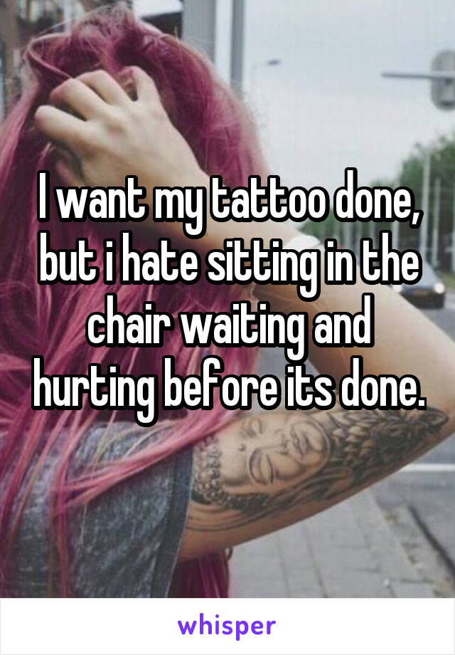 I want my tattoo done, but i hate sitting in the chair waiting and hurting before its done. 