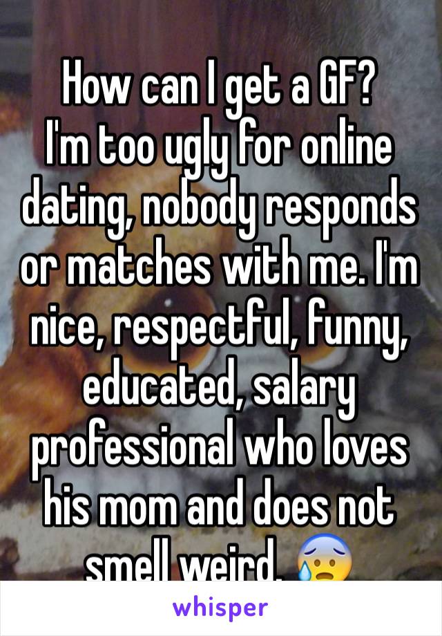 How can I get a GF?
I'm too ugly for online dating, nobody responds or matches with me. I'm nice, respectful, funny, educated, salary professional who loves his mom and does not smell weird. 😰