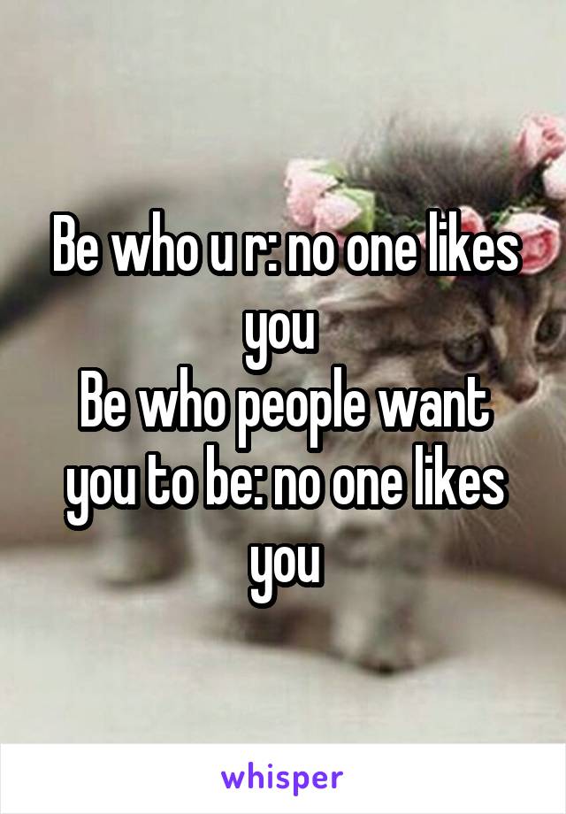 Be who u r: no one likes you 
Be who people want you to be: no one likes you