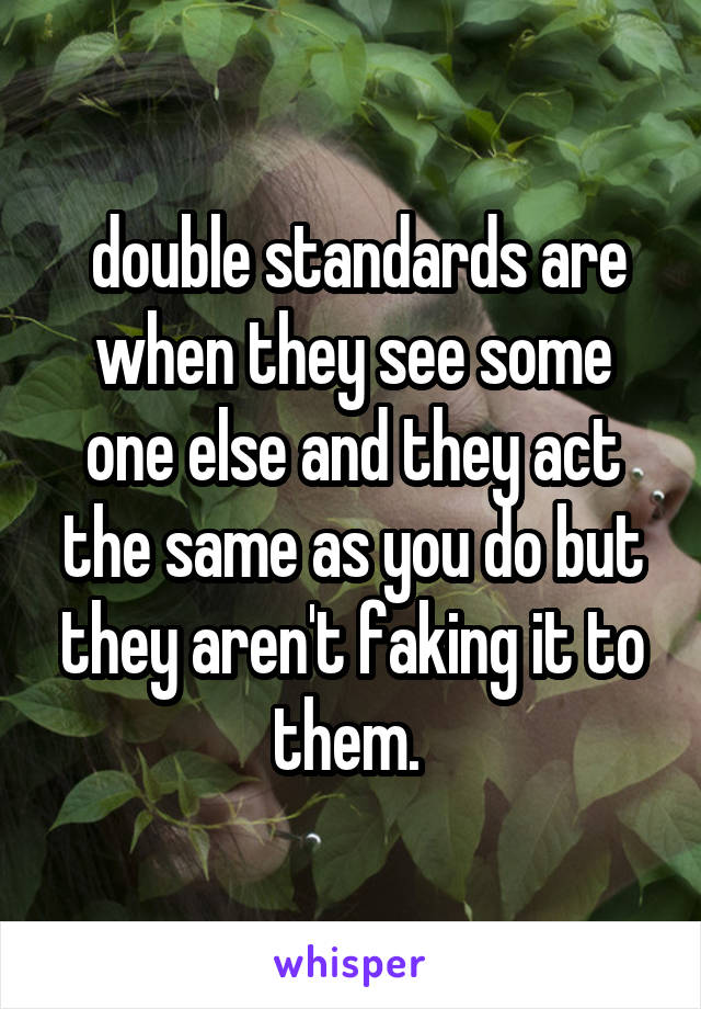  double standards are when they see some one else and they act the same as you do but they aren't faking it to them. 