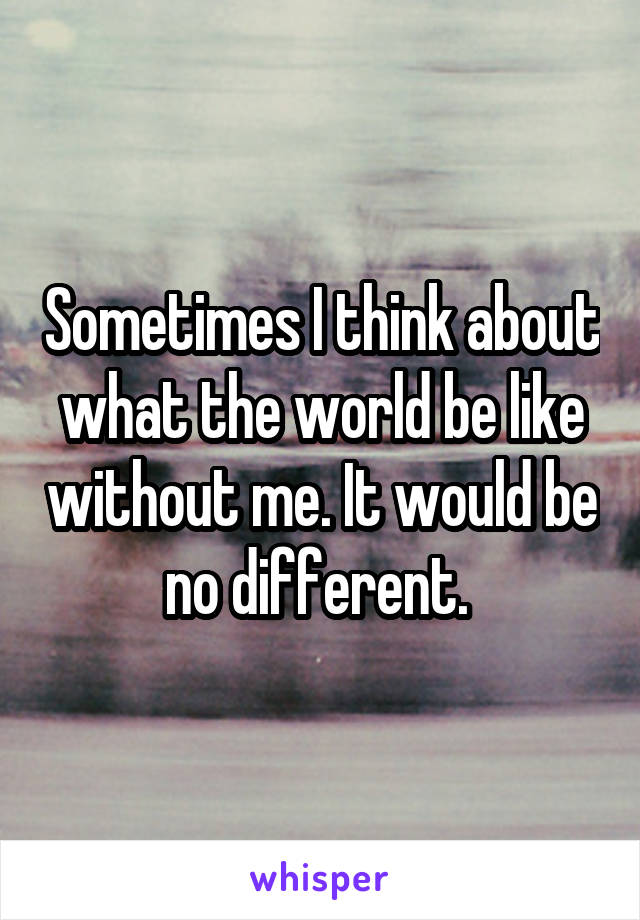 Sometimes I think about what the world be like without me. It would be no different. 