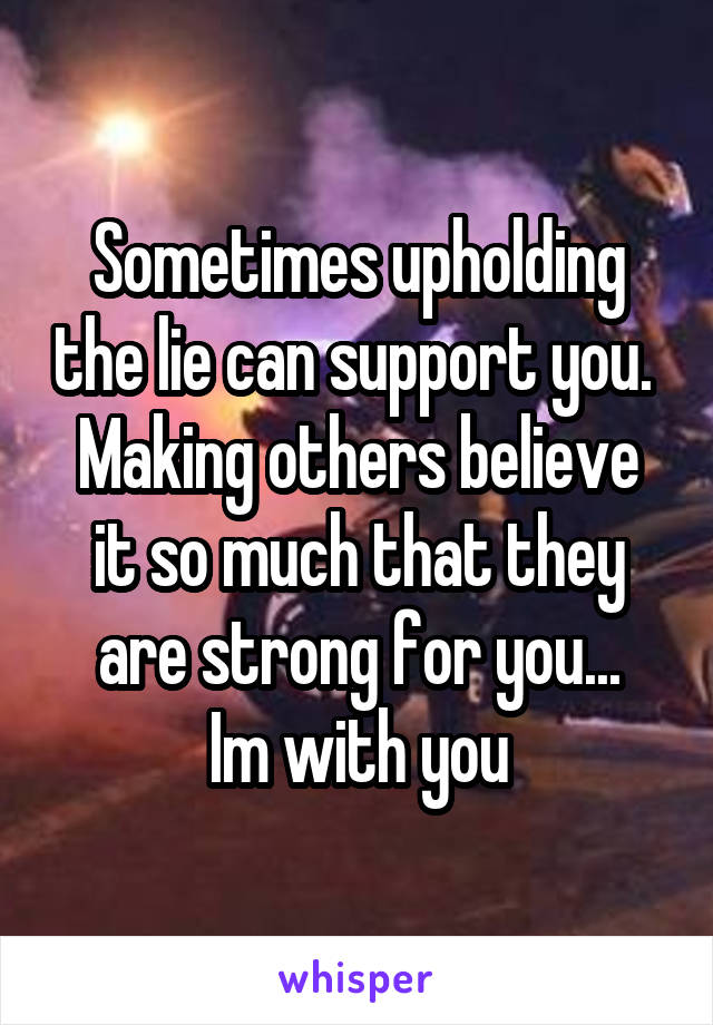 Sometimes upholding the lie can support you. 
Making others believe it so much that they are strong for you...
Im with you