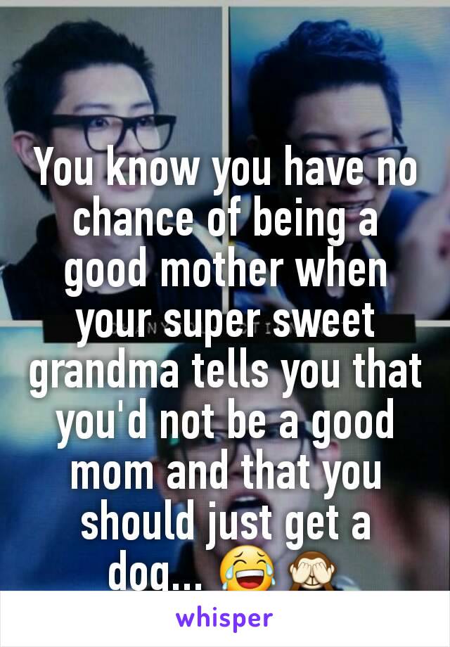 You know you have no chance of being a good mother when your super sweet grandma tells you that you'd not be a good mom and that you should just get a dog... 😂🙈