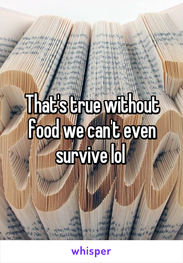 That's true without food we can't even survive lol 