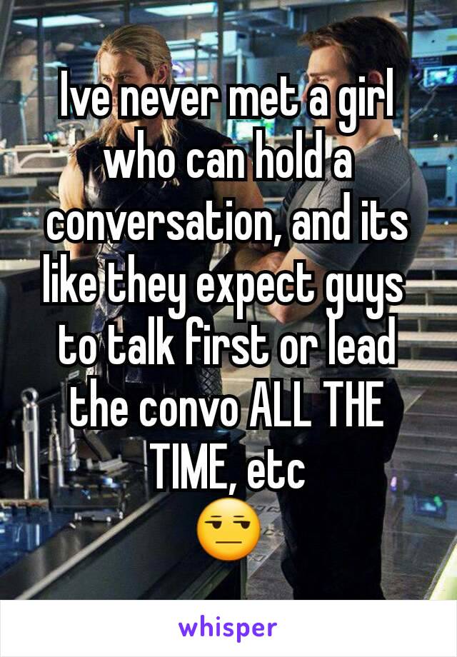 Ive never met a girl who can hold a conversation, and its like they expect guys 
to talk first or lead the convo ALL THE TIME, etc
😒