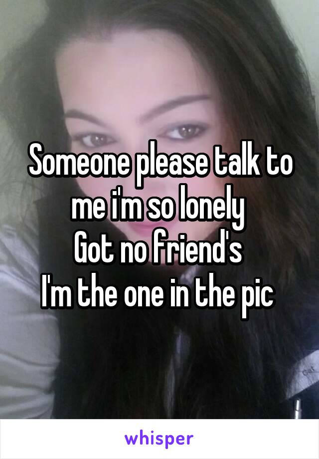 Someone please talk to me i'm so lonely 
Got no friend's 
I'm the one in the pic 