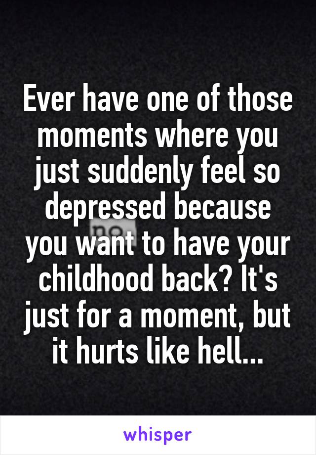 Ever have one of those moments where you just suddenly feel so depressed because you want to have your childhood back? It's just for a moment, but it hurts like hell...