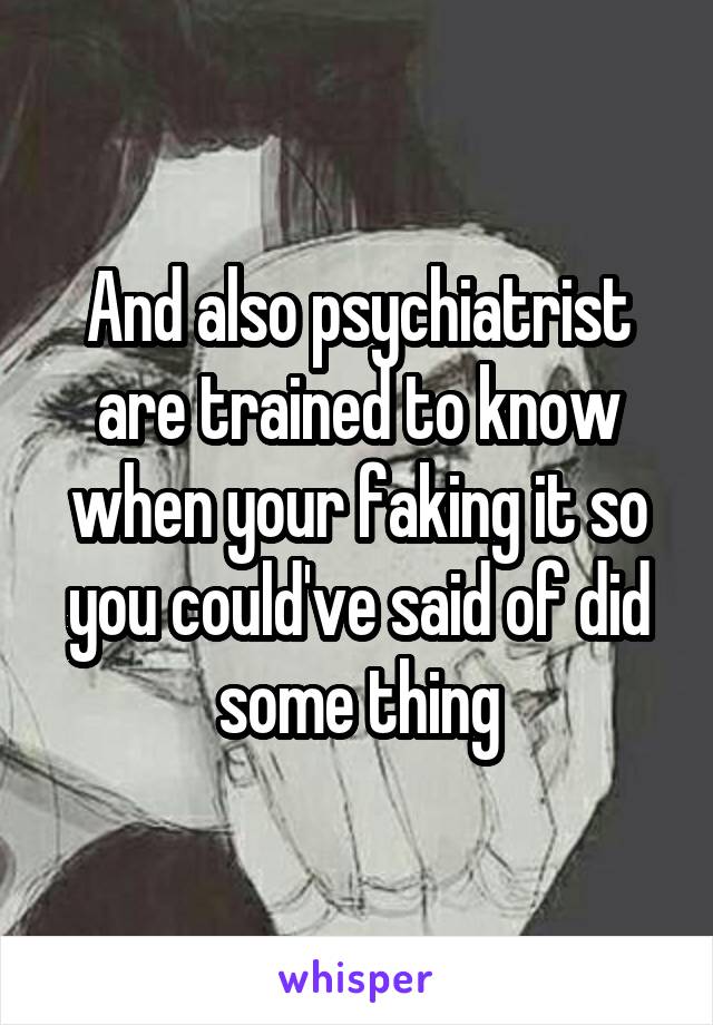 And also psychiatrist are trained to know when your faking it so you could've said of did some thing