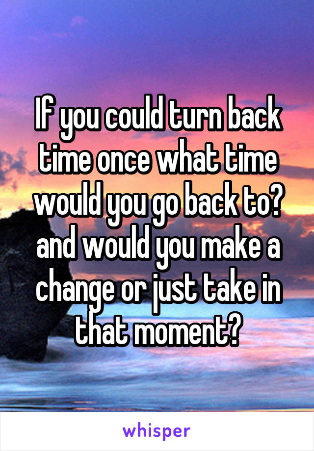 If you could turn back time once what time would you go back to? and would you make a change or just take in that moment?