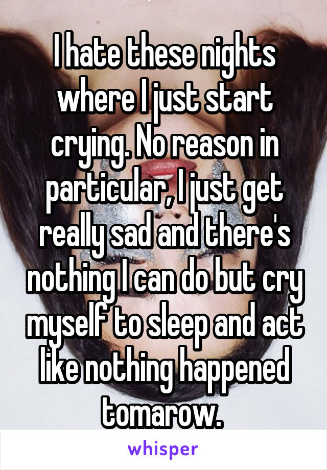 I hate these nights where I just start crying. No reason in particular, I just get really sad and there's nothing I can do but cry myself to sleep and act like nothing happened tomarow. 