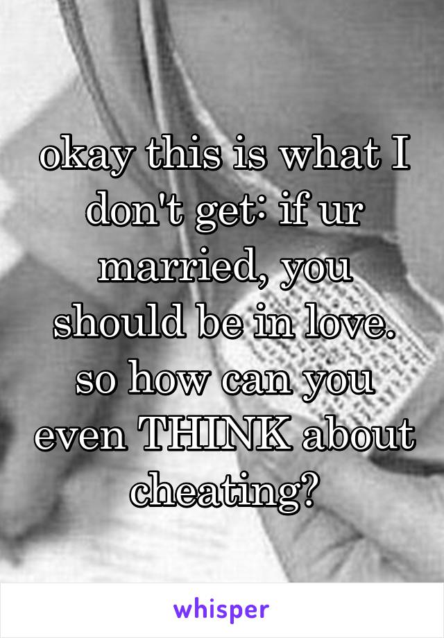 okay this is what I don't get: if ur married, you should be in love. so how can you even THINK about cheating?