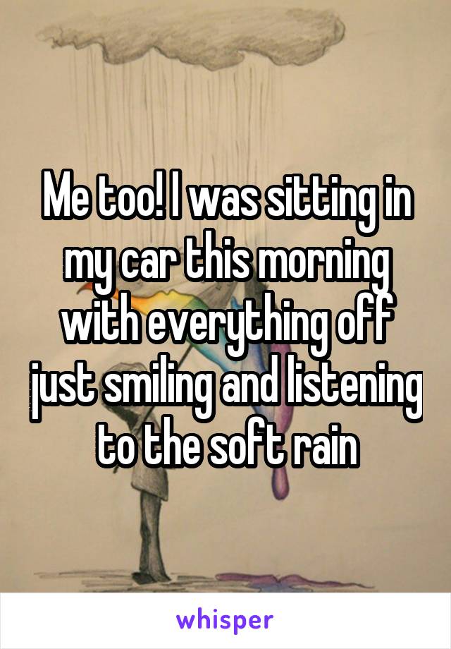 Me too! I was sitting in my car this morning with everything off just smiling and listening to the soft rain