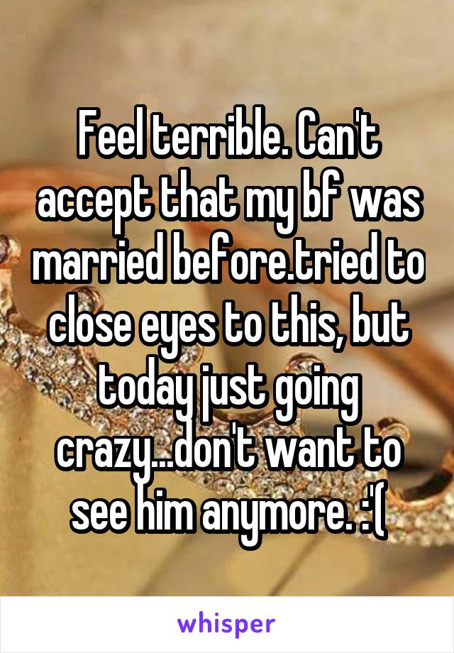 Feel terrible. Can't accept that my bf was married before.tried to close eyes to this, but today just going crazy...don't want to see him anymore. :'(