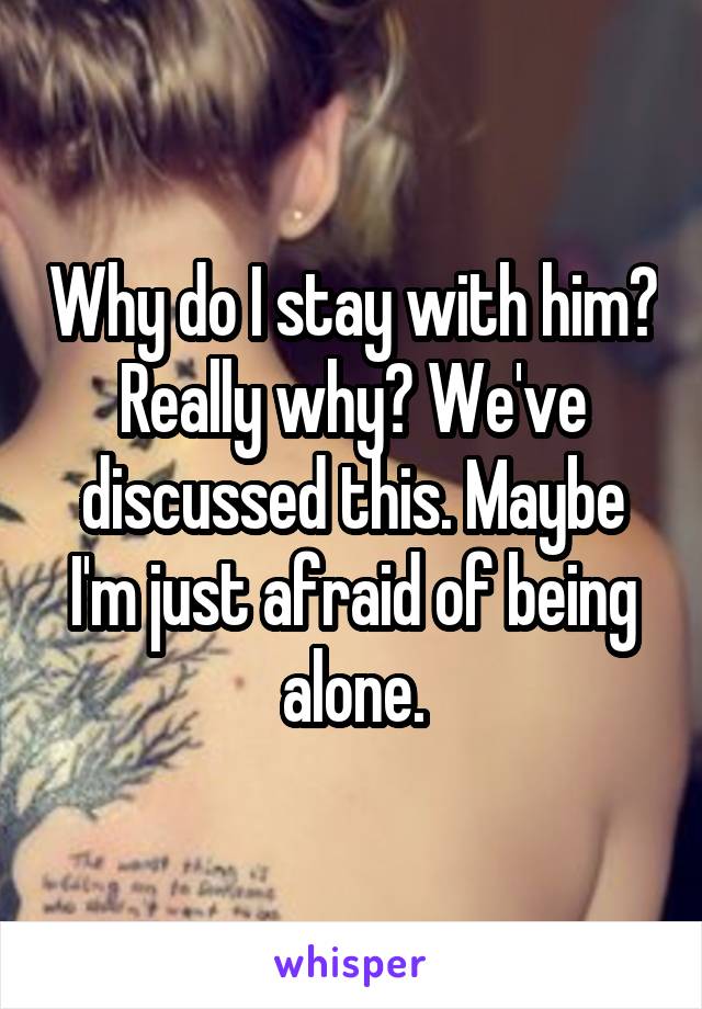 Why do I stay with him? Really why? We've discussed this. Maybe I'm just afraid of being alone.