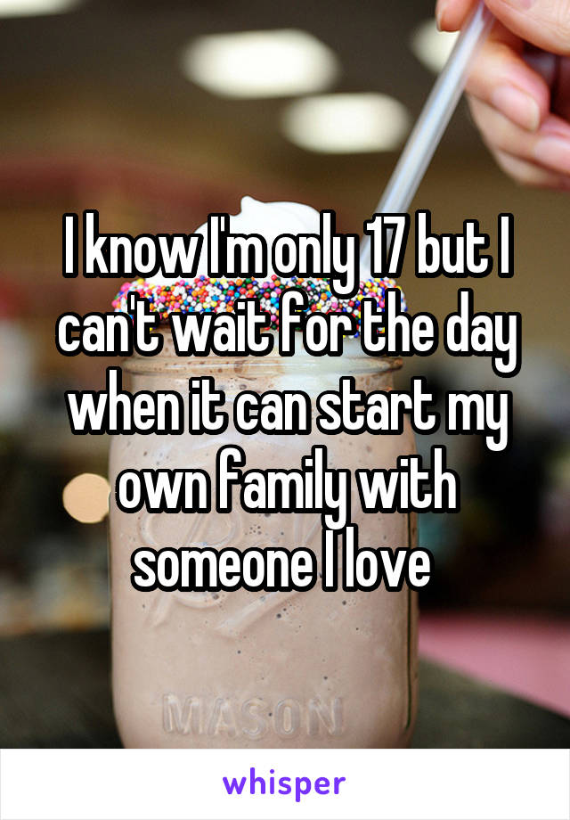 I know I'm only 17 but I can't wait for the day when it can start my own family with someone I love 