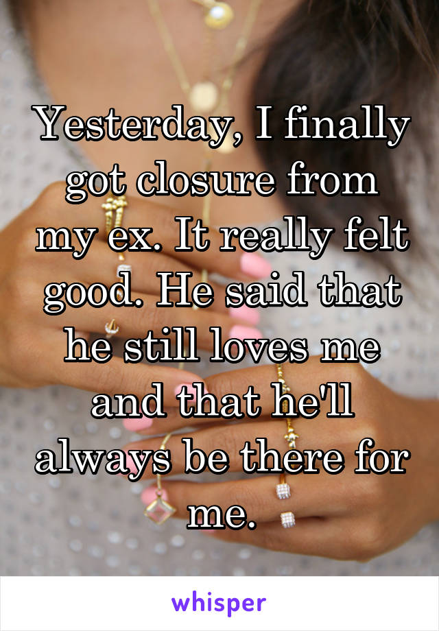 Yesterday, I finally got closure from my ex. It really felt good. He said that he still loves me and that he'll always be there for me.