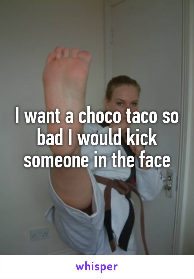 I want a choco taco so bad I would kick someone in the face