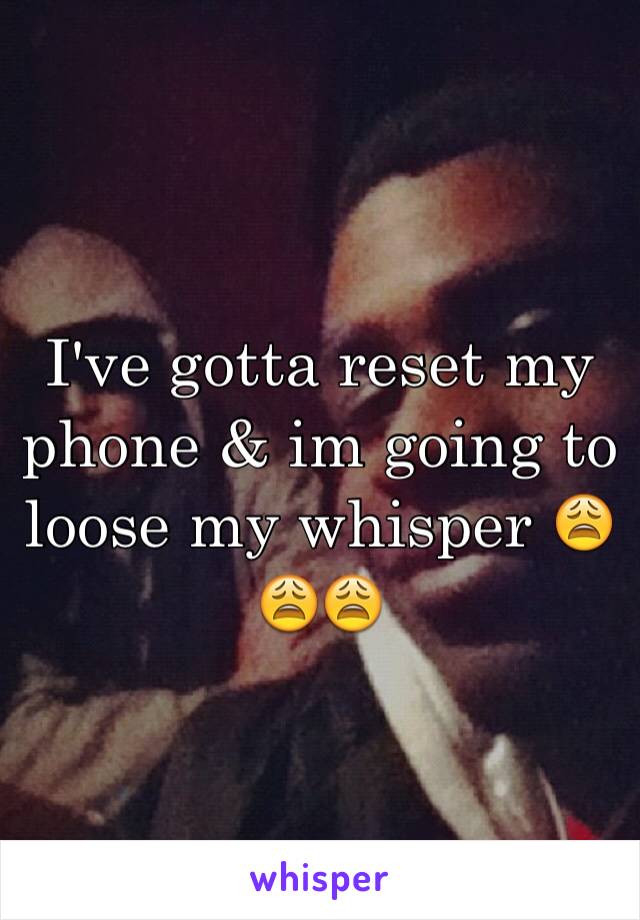 I've gotta reset my phone & im going to loose my whisper 😩😩😩