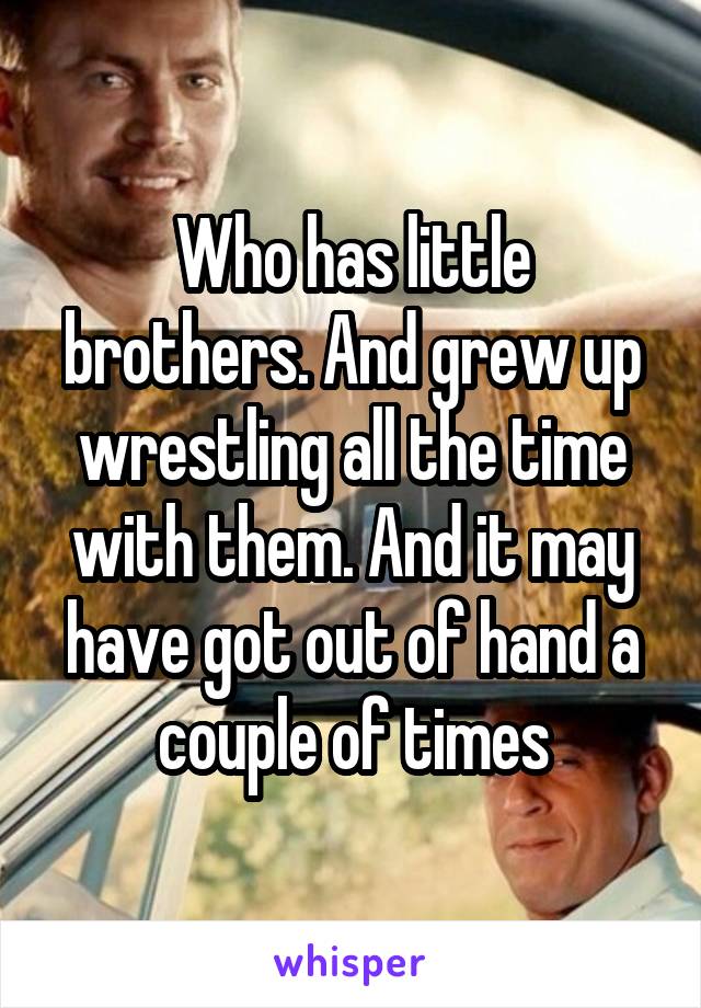 Who has little brothers. And grew up wrestling all the time with them. And it may have got out of hand a couple of times