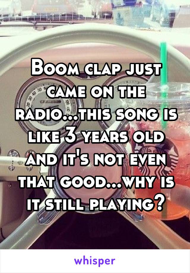 Boom clap just came on the radio...this song is like 3 years old and it's not even that good...why is it still playing?