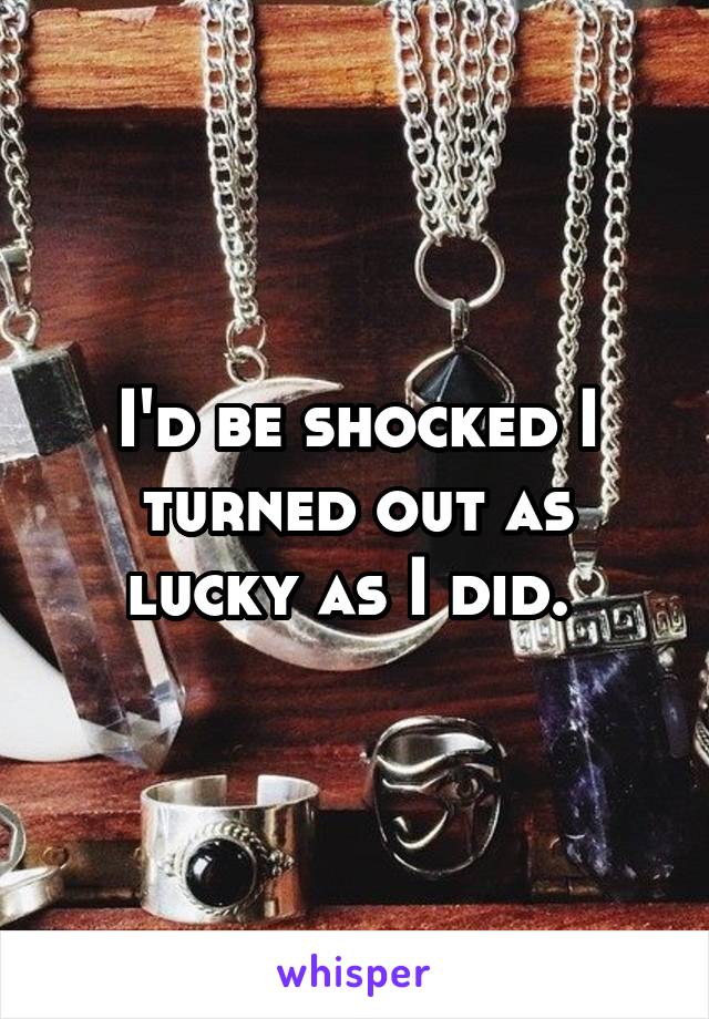 I'd be shocked I turned out as lucky as I did. 