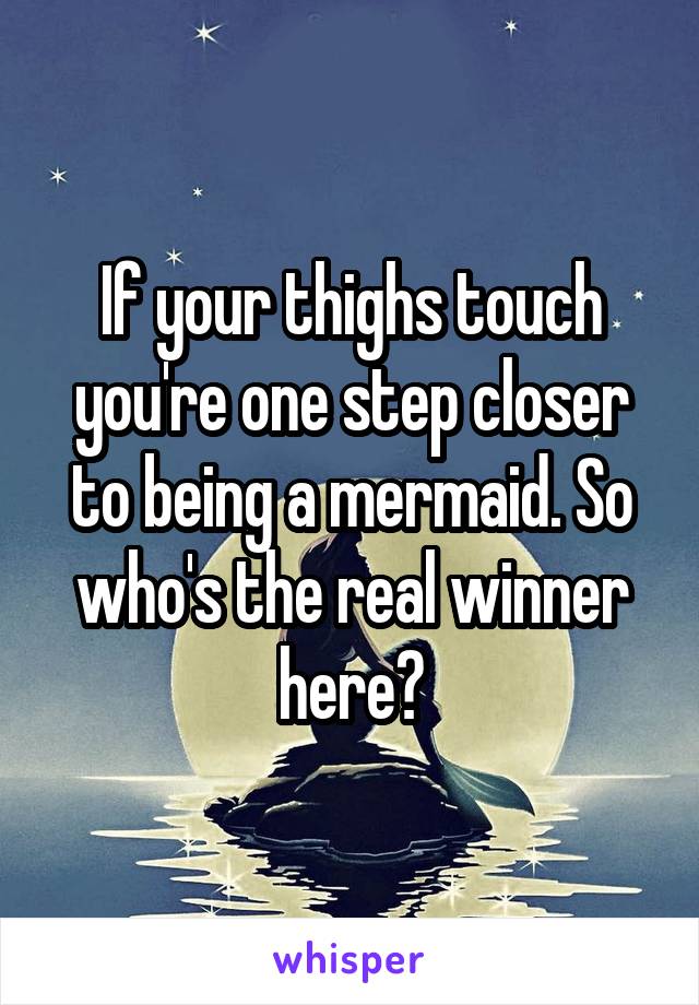 If your thighs touch you're one step closer to being a mermaid. So who's the real winner here?