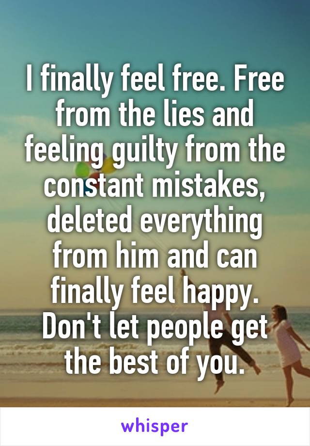 I finally feel free. Free from the lies and feeling guilty from the constant mistakes, deleted everything from him and can finally feel happy. Don't let people get the best of you.