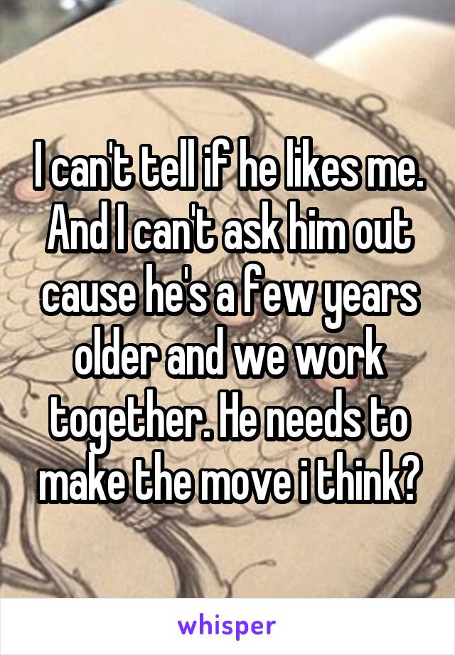 I can't tell if he likes me. And I can't ask him out cause he's a few years older and we work together. He needs to make the move i think?