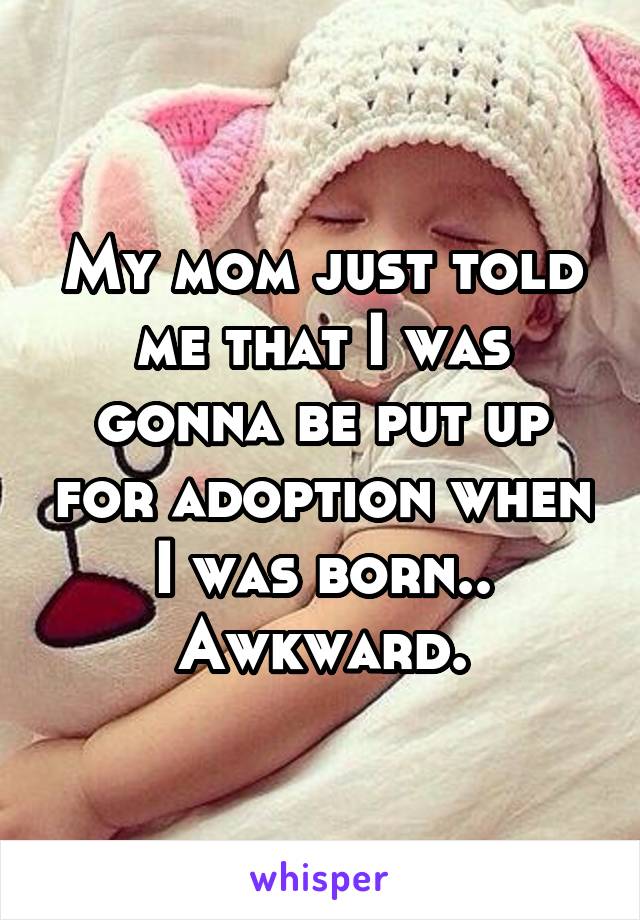 My mom just told me that I was gonna be put up for adoption when I was born.. Awkward.