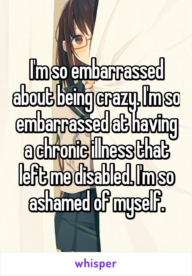 I'm so embarrassed about being crazy. I'm so embarrassed at having a chronic illness that left me disabled. I'm so ashamed of myself.