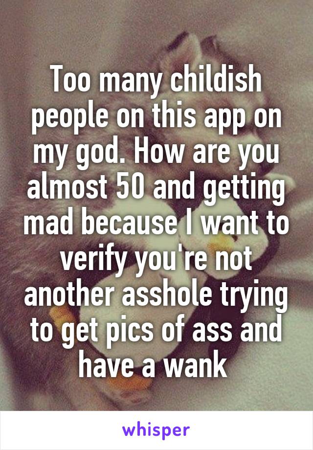 Too many childish people on this app on my god. How are you almost 50 and getting mad because I want to verify you're not another asshole trying to get pics of ass and have a wank 