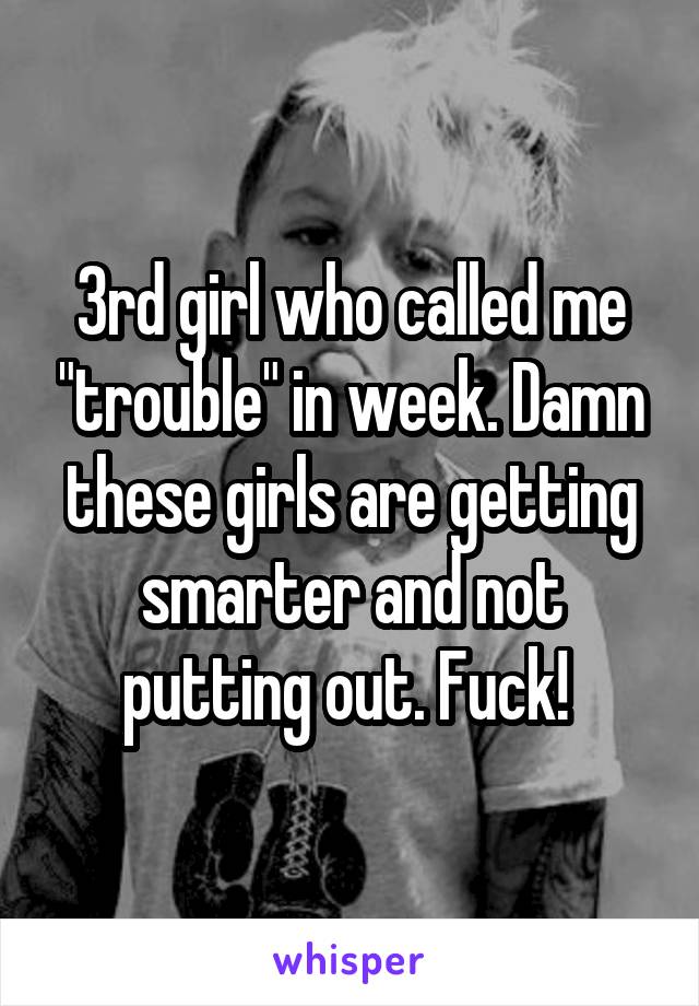 3rd girl who called me "trouble" in week. Damn these girls are getting smarter and not putting out. Fuck! 