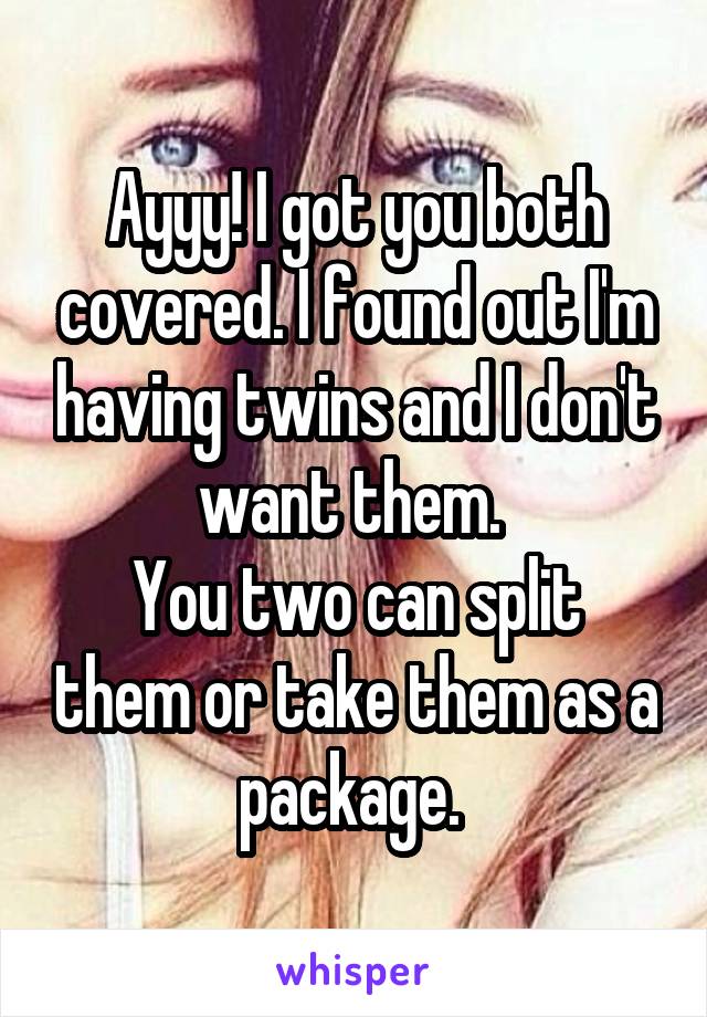 Ayyy! I got you both covered. I found out I'm having twins and I don't want them. 
You two can split them or take them as a package. 