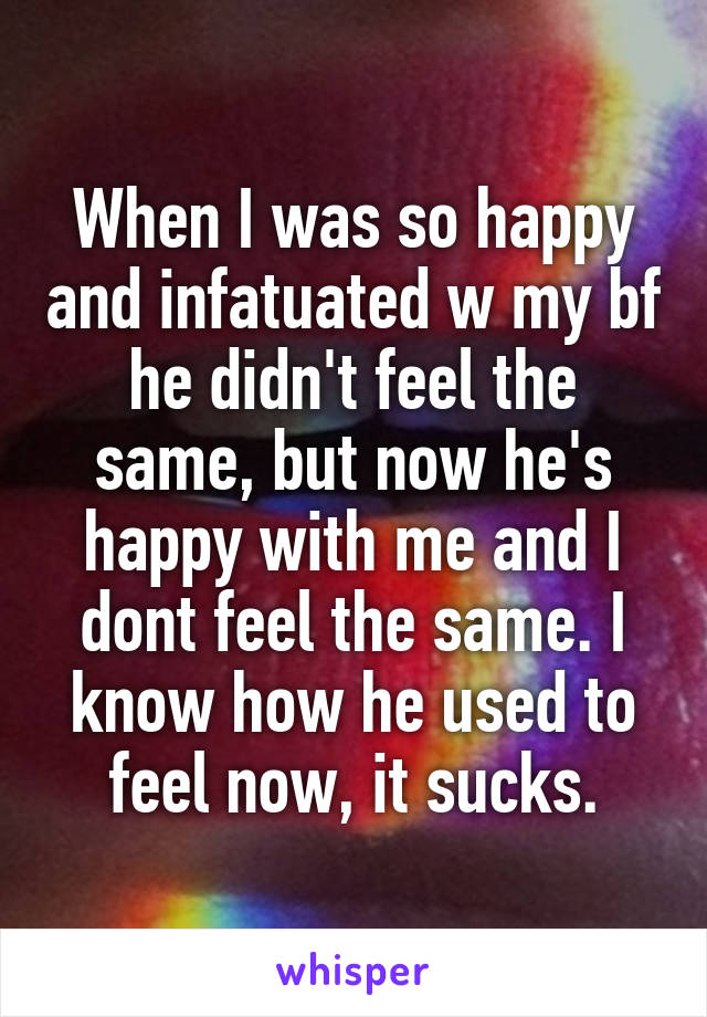 When I was so happy and infatuated w my bf he didn't feel the same, but now he's happy with me and I dont feel the same. I know how he used to feel now, it sucks.