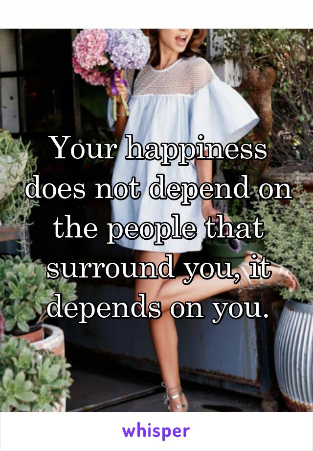 Your happiness does not depend on the people that surround you, it depends on you.