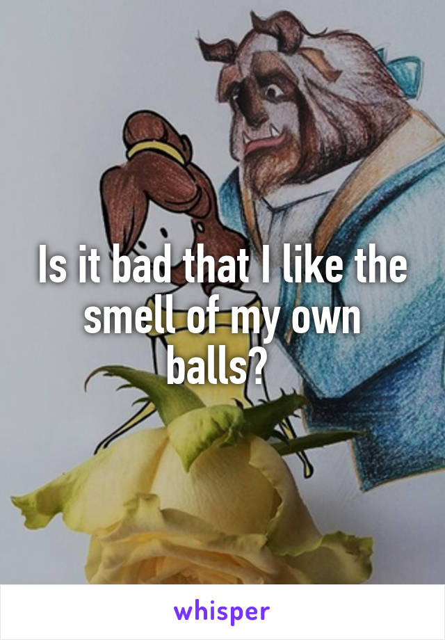 Is it bad that I like the smell of my own balls? 