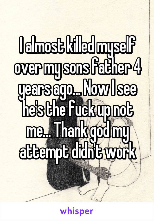 I almost killed myself over my sons father 4 years ago... Now I see he's the fuck up not me... Thank god my attempt didn't work
