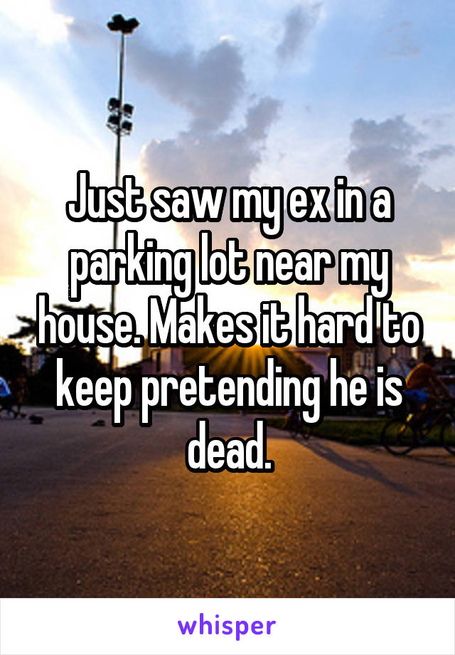 Just saw my ex in a parking lot near my house. Makes it hard to keep pretending he is dead.