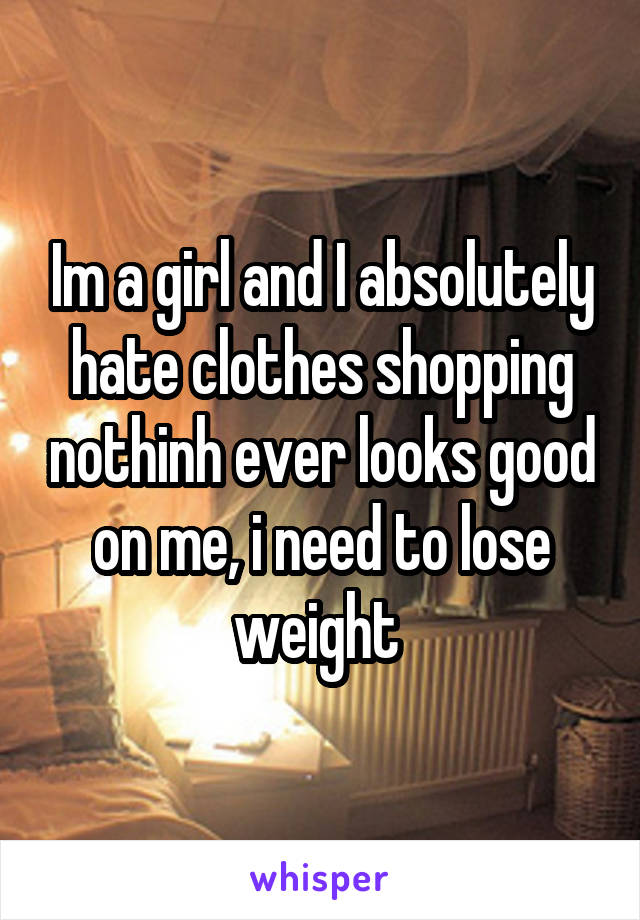 Im a girl and I absolutely hate clothes shopping nothinh ever looks good on me, i need to lose weight 