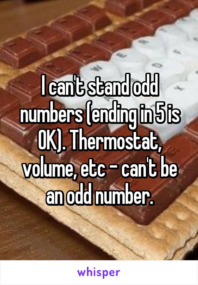 I can't stand odd numbers (ending in 5 is OK). Thermostat, volume, etc - can't be an odd number.