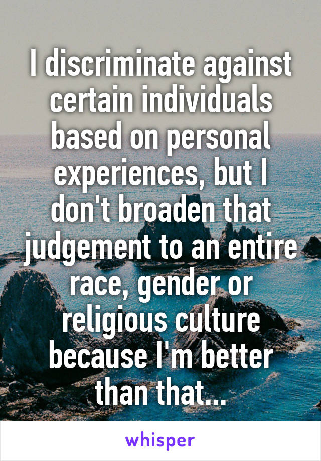 I discriminate against certain individuals based on personal experiences, but I don't broaden that judgement to an entire race, gender or religious culture because I'm better than that...