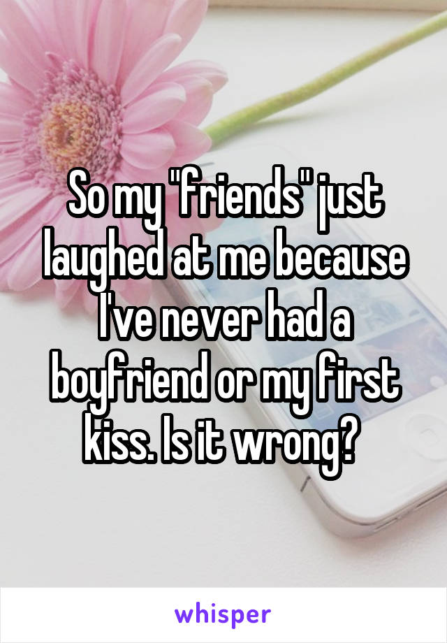 So my "friends" just laughed at me because I've never had a boyfriend or my first kiss. Is it wrong? 