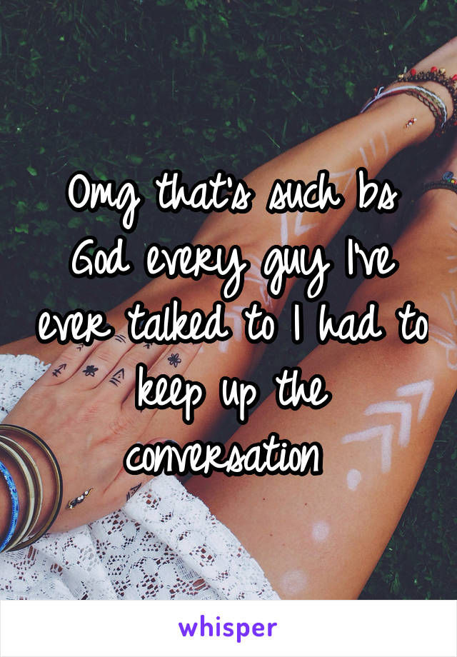 Omg that's such bs God every guy I've ever talked to I had to keep up the conversation 