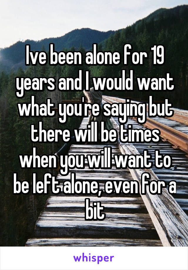 Ive been alone for 19 years and I would want what you're saying but there will be times when you will want to be left alone, even for a bit