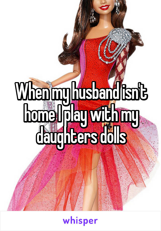 When my husband isn't home I play with my daughters dolls