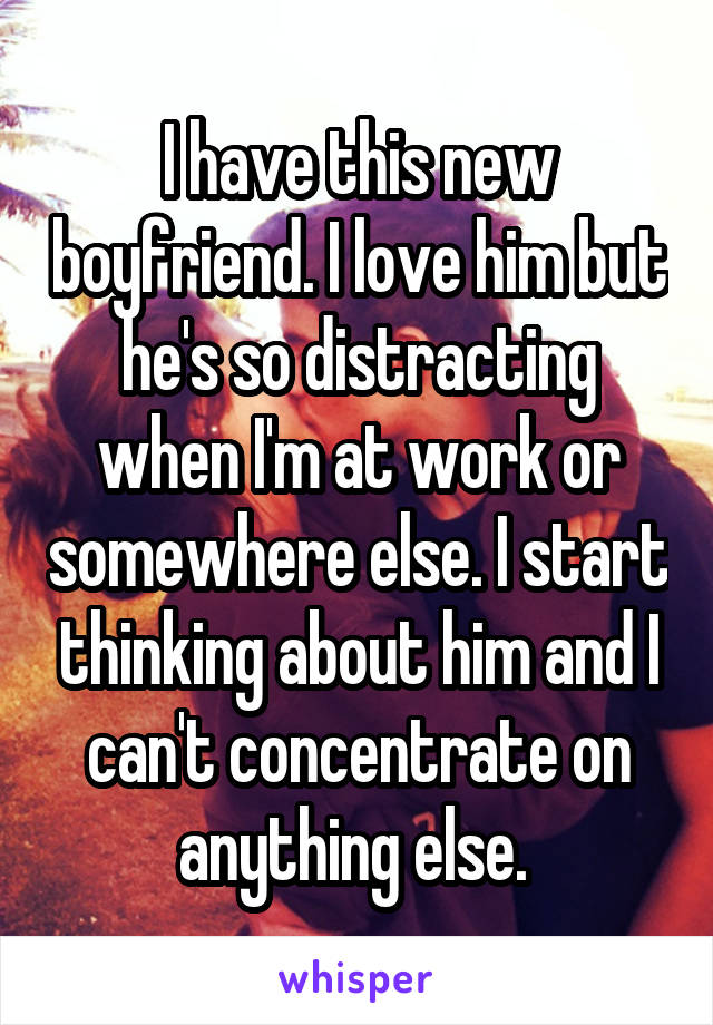 I have this new boyfriend. I love him but he's so distracting when I'm at work or somewhere else. I start thinking about him and I can't concentrate on anything else. 